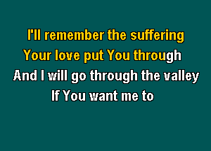 I'll remember the suffering
Your love put You through

And I will go through the valley
If You want me to