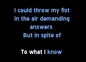 I could throw my fist
in the air demanding
answers

But in spite of

To what I know