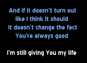 And if it doesn't turn out
like I think it should

It doesn't change the fact
You're always good

I'm still giving You my life