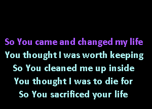 So You came and changed my life
You thought I was worth keeping
So You cleaned me up inside
You thought I was to die for
So You sacrificed your life