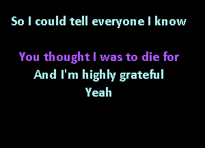 So I could tell everyone I know

You thought I was to die for

And I'm highly grateful
Yeah