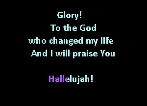 Glory!
To the God
who changed my life

And I will praise You

Hallelujah!