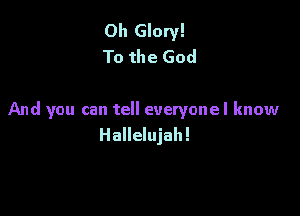 Oh Glory!
To the God

And you can tell everyonel know
Hallelujah!