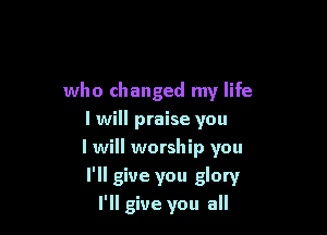 who changed my life
I will praise you
I will worship you

I'll give you glory
I'll give you all