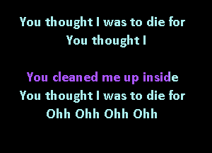 You thought I was to die for
You thought I

You cleaned me up inside

You thought I was to die for
Ohh Ohh Ohh Ohh