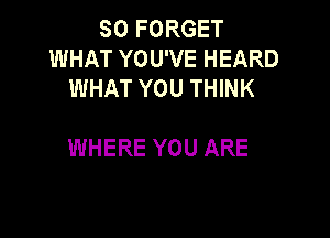 SO FORGET
WHAT YOU'VE HEARD
WHAT YOU THINK

WHERE YOU ARE