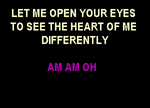 LET ME OPEN YOUR EYES
TO SEE THE HEART OF ME
DIFFERENTLY

AM AM OH