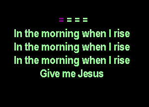 In the morning when I rise
In the morning when I rise

In the morning when I rise
Give me qus