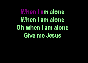 When I am alone
When I am alone
Oh when I am alone

Give me Jesus