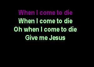 When I come to die
When I come to die
Oh when I come to die

Give me Jesus