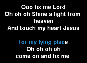 000 fix me Lord
Oh oh oh Shine a light from
heaven
And touch my heart Jesus

for my lying place
Oh oh oh oh
come on and fix me