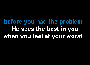 before you had the problem
He sees the best in you

when you feel at your worst