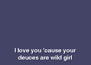I love you ,cause your
deuces are wild girl