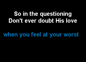 So in the questioning
Don't ever doubt His love

when you feel at your worst