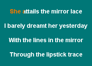 She attails the mirror lace
I barely dreamt her yesterday
With the lines in the mirror

Through the lipstick trace