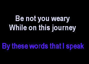 Be not you weary
While on this journey

By these words that I speak