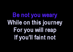 Be not you weary
While on this journey

For you will reap
If you'll faint not