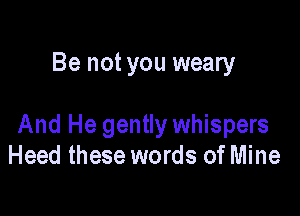Be not you weary

And He gently whispers
Heed these words of Mine