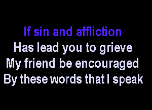 If sin and ainction
Has lead you to grieve

My friend he encouraged
By these words that I speak