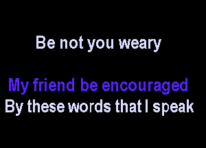 Be not you weary

My friend he encouraged
By these words that I speak