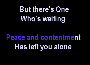 But therds One
ths waiting

Peace and contentment
Has left you alone
