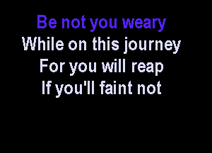 Be not you weary
While on this journey
For you will reap

If you'll faint not