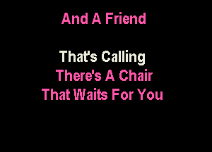And A Friend

That's Calling
There's A Chair

That Waits For You