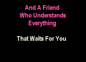 And A Friend
Who Understands
Everything

That Waits For You