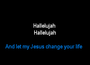 Hallelujah
Hallelujah

And let my Jesus change your life