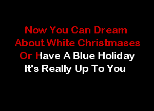 Now You Can Dream
About White Christmases

0r Have A Blue HoIiday
It's Really Up To You