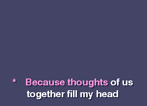 ' Because thoughts of us
together fill my head