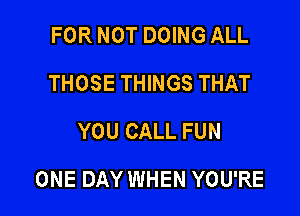 FOR NOT DOING ALL
THOSE THINGS THAT
YOU CALL FUN

ONE DAY WHEN YOU'RE