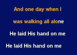 And one day when l

was walking all alone
He laid His hand on me

He laid His hand on me