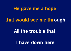 He gave me a hope

that would see me through

All the trouble that

I have down here