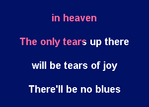 in heaven

The only tears up there

will be tears of joy

There'll be no blues
