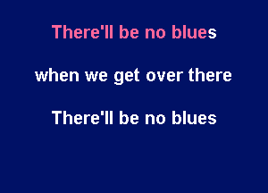 There'll be no blues

when we get over there

There'll be no blues