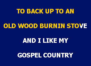 TO BACK UP TO AN

OLD WOOD BURNIN STOVE

AND I LIKE MY

GOSPEL COUNTRY