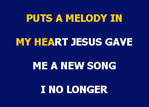 PUTS A MELODY IN

MY HEART JESUS GAVE

ME A NEW SONG

I NO LONGER