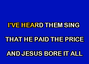 PVE HEARD THEM SING

THAT HE PAID THE PRICE

AND JESUS BORE IT ALL