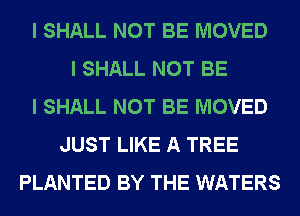 I SHALL NOT BE MOVED
I SHALL NOT BE
I SHALL NOT BE MOVED
JUST LIKE A TREE
PLANTED BY THE WATERS
