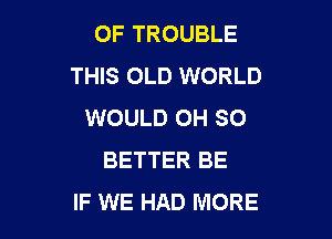 OF TROUBLE
THIS OLD WORLD
WOULD OH SO

BETTER BE
IF WE HAD MORE