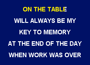 ON THE TABLE
WILL ALWAYS BE MY
KEY TO MEMORY
AT THE END OF THE DAY
WHEN WORK WAS OVER