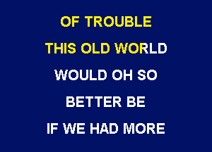 OF TROUBLE
THIS OLD WORLD
WOULD OH SO

BETTER BE
IF WE HAD MORE