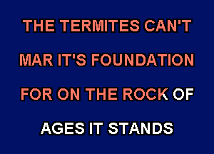 THE TERMITES CAN'T

MAR IT'S FOUNDATION

FOR ON THE ROCK OF
AGES IT STANDS