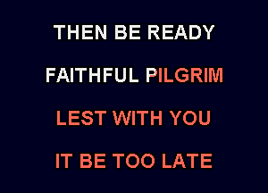 THEN BE READY
FAITHFUL PILGRINI
LEST WITH YOU

IT BE TOO LATE l