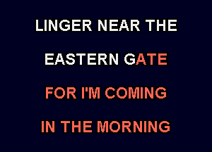 LINGER NEAR THE
EASTERN GATE
FOR I'M COMING

IN THE MORNING l
