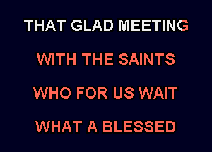 THAT GLAD MEETING
WITH THE SAINTS
WHO FOR US WAIT
WHAT A BLESSED