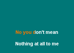 No you don't mean

Nothing at all to me