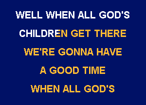 WELL WHEN ALL GOD'S
CHILDREN GET THERE
WE'RE GONNA HAVE
A GOOD TIME
WHEN ALL GOD'S
