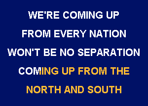 WE'RE COMING UP
FROM EVERY NATION
WON'T BE N0 SEPARATION
COMING UP FROM THE
NORTH AND SOUTH